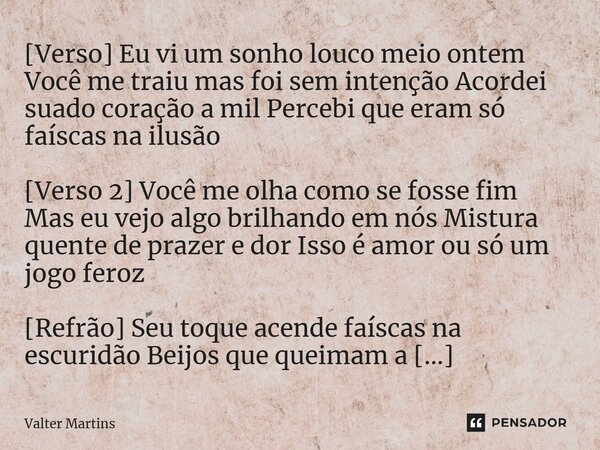 ⁠[Verso] Eu vi um sonho louco meio ontem Você me traiu mas foi sem intenção Acordei suado coração a mil Percebi que eram só faíscas na ilusão [Verso 2] Você me ... Frase de Valter Martins.