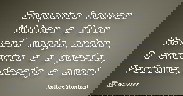Enquanto houver Mulher e flor Haverá magia,ardor, O encanto e a poesia, Perfume,desejo e amor!... Frase de Valter Montani.