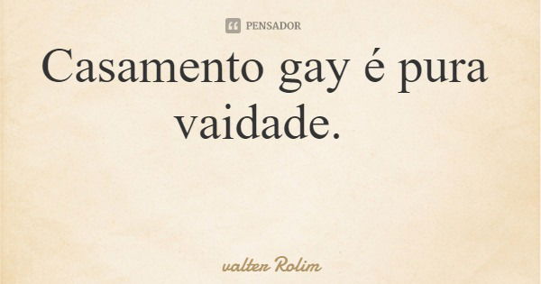 Casamento gay é pura vaidade.... Frase de valter Rolim.