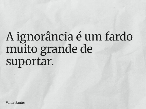 ⁠A ignorância é um fardo muito grande de suportar.... Frase de Valter Santos.