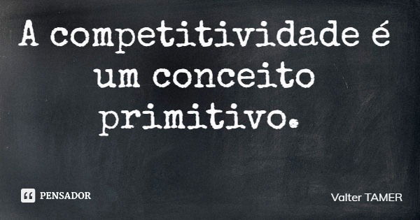 A competitividade é um conceito primitivo.... Frase de Valter TAMER.