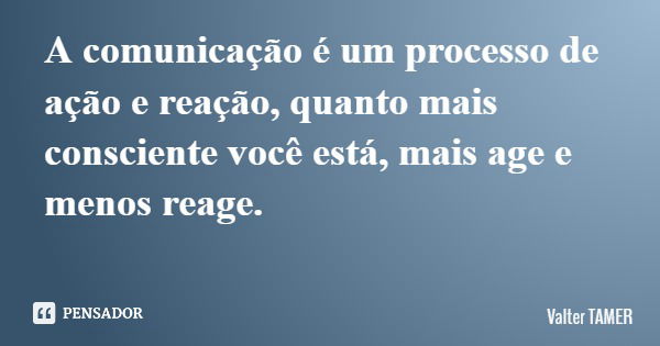 A comunicação é um processo de ação e reação, quanto mais consciente você está, mais age e menos reage.... Frase de Valter TAMER.