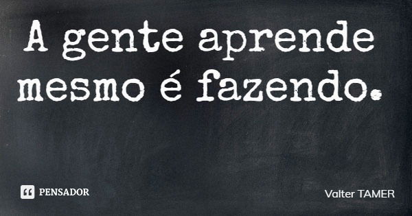 A gente aprende mesmo é fazendo.... Frase de Valter TAMER.