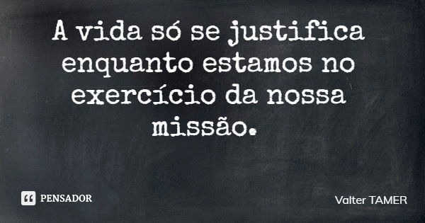 A vida só se justifica enquanto estamos no exercício da nossa missão.... Frase de Valter TAMER.