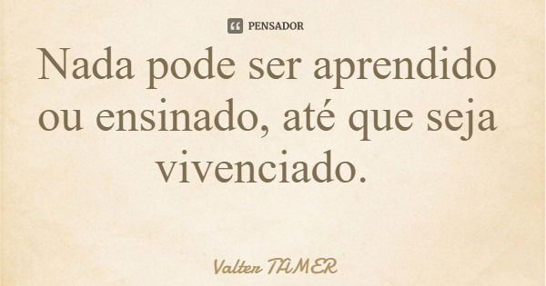 Nada pode ser aprendido ou ensinado, até que seja vivenciado.... Frase de Valter TAMER.