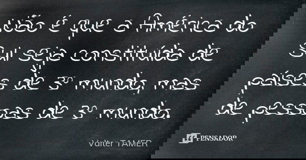 Não é que a América do Sul seja constituída de países de 3º mundo, mas de pessoas de 3º mundo.... Frase de Valter TAMER.