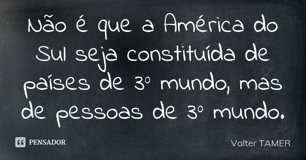 Não é que a América do Sul seja constituída de países de 3º mundo, mas de pessoas de 3º mundo.... Frase de Valter TAMER.