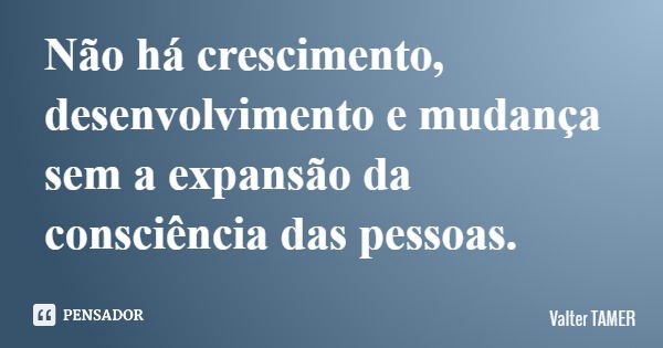 Não há crescimento, desenvolvimento e mudança sem a expansão da consciência das pessoas.... Frase de Valter TAMER.