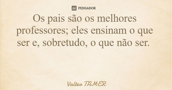 Os pais são os melhores professores; eles ensinam o que ser e, sobretudo, o que não ser.... Frase de Valter TAMER.