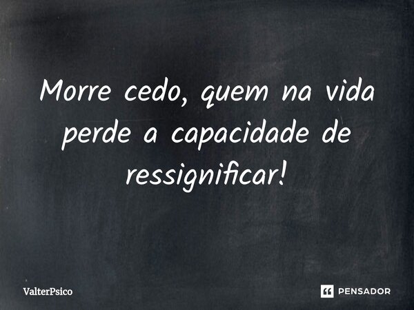 ⁠Morre cedo, quem na vida perde a capacidade de ressignificar!... Frase de Valterpsico.