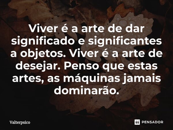 ⁠Viver é a arte de dar significado e significantes a objetos. Viver é a arte de desejar. Penso que estas artes, as máquinas jamais dominarão.... Frase de Valterpsico.