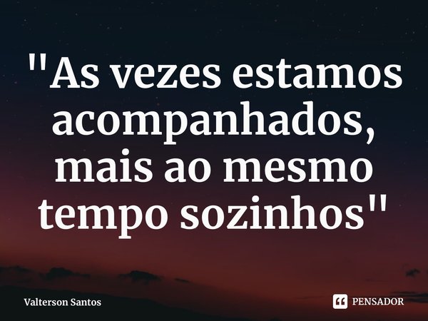 ⁠"As vezes estamos acompanhados, mais ao mesmo tempo sozinhos"... Frase de Valterson Santos.