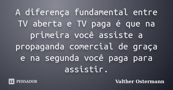 A diferença fundamental entre TV aberta e TV paga é que na primeira você assiste a propaganda comercial de graça e na segunda você paga para assistir.... Frase de Valther Ostermann.