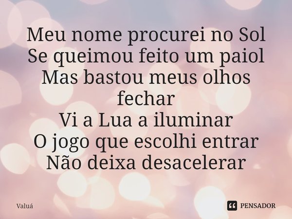 ⁠Meu nome procurei no Sol
Se queimou feito um paiol
Mas bastou meus olhos fechar
Vi a Lua a iluminar
O jogo que escolhi entrar
Não deixa desacelerar... Frase de Valuá.