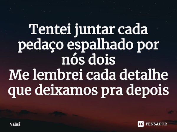 ⁠Tentei juntar cada pedaço espalhado por nós dois
Me lembrei cada detalhe que deixamos pra depois... Frase de Valuá.