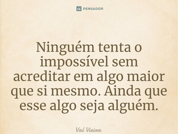 ⁠Ninguém tenta o impossível sem acreditar em algo maior que si mesmo. Ainda que esse algo seja alguém.... Frase de Val Vieira.