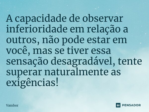 ⁠A capacidade de observar inferioridade em relação a outros, não pode estar em você, mas se tiver essa sensação desagradável, tente superar naturalmente as exig... Frase de Vambor.