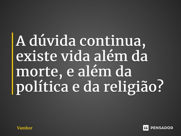 ⁠A dúvida continua, existe vida além da morte, e além da política e da religião?... Frase de Vambor.