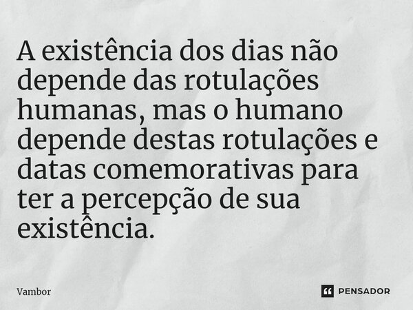 ⁠A existência dos dias não depende das rotulações humanas, mas o humano depende destas rotulações e datas comemorativas para ter a percepção de sua existência.... Frase de Vambor.