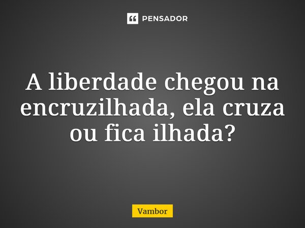 ⁠A liberdade chegou na encruzilhada, ela cruza ou fica ilhada?... Frase de Vambor.