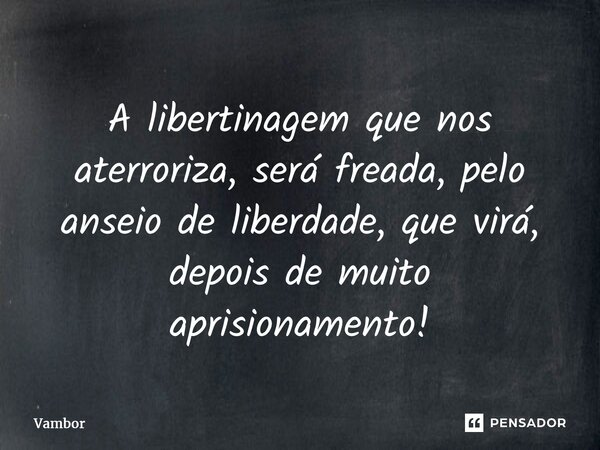 ⁠A libertinagem que nos aterroriza, será freada, pelo anseio de liberdade, que virá, depois de muito aprisionamento!... Frase de Vambor.