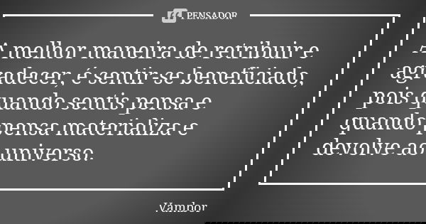 A melhor maneira de retribuir e agradecer, é sentir-se beneficiado, pois quando sentis pensa e quando pensa materializa e devolve ao universo.... Frase de Vambor.