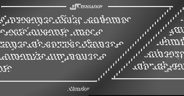 A presença física, sabemos que está ausente, mas a lembrança do sorriso franco e sincero, ameniza um pouco a dor da gente.... Frase de Vambor.