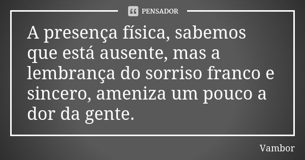 A presença física, sabemos que está ausente, mas a lembrança do sorriso franco e sincero, ameniza um pouco a dor da gente.... Frase de Vambor.