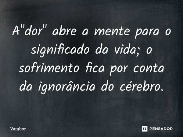 A "dor" abre a mente para o significado da vida; o sofrimento fica por conta da ignorância do cérebro.... Frase de Vambor.