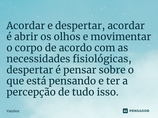 ⁠Acordar e despertar, acordar é abrir os olhos e movimentar o corpo de acordo com as necessidades fisiológicas, despertar é pensar sobre o que está pensando e t... Frase de Vambor.