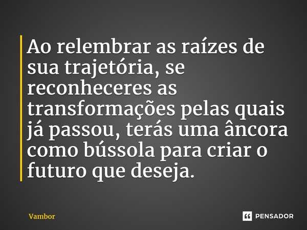 ⁠Ao relembrar as raízes de sua trajetória, se reconheceres as transformações pelas quais já passou, terás uma âncora como bússola para criar o futuro que deseja... Frase de Vambor.