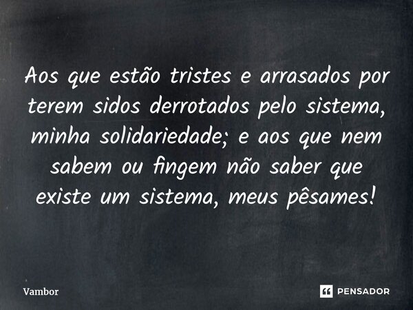 ⁠Aos que estão tristes e arrasados por terem sidos derrotados pelo sistema, minha solidariedade; e aos que nem sabem ou fingem não saber que existe um sistema, ... Frase de Vambor.