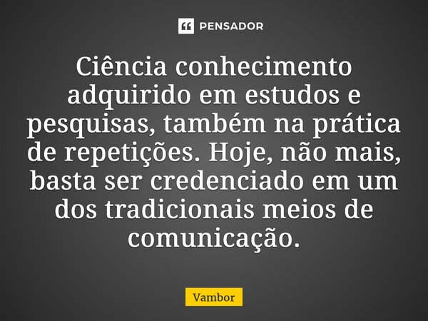 ⁠Ciência conhecimento adquirido em estudos e pesquisas, também na prática de repetições. Hoje, não mais, basta ser credenciado em um dos tradicionais meios de c... Frase de Vambor.