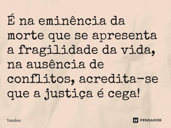 ⁠É na eminência da morte que se apresenta a fragilidade da vida, na ausência de conflitos, acredita-se que a justiça é cega!... Frase de Vambor.