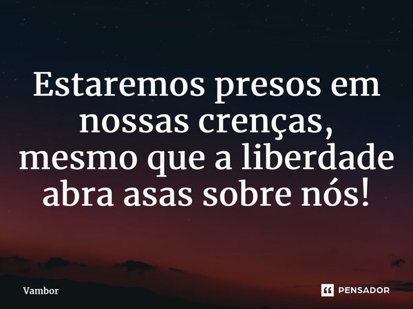 ⁠Estaremos presos em nossas crenças, mesmo que a liberdade abra asas sobre nós!... Frase de Vambor.