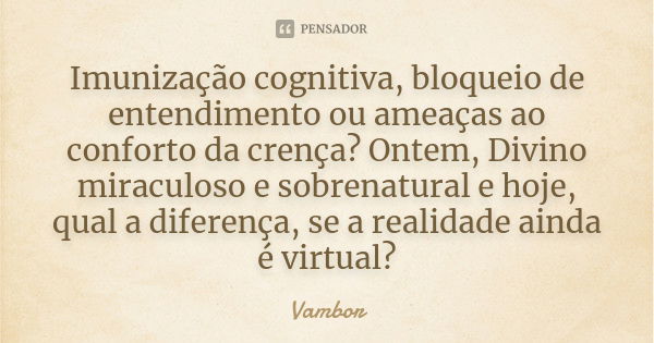 Imunização cognitiva, bloqueio de entendimento ou ameaças ao conforto da crença? Ontem, Divino miraculoso e sobrenatural e hoje, qual a diferença, se a realidad... Frase de Vambor.