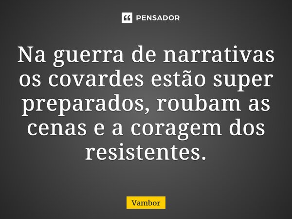 ⁠Na guerra de narrativas os covardes estão super preparados, roubam as cenas e a coragem dos resistentes.... Frase de Vambor.