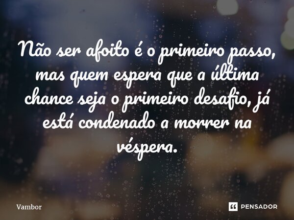⁠Não ser afoito é o primeiro passo, mas quem espera que a última chance seja o primeiro desafio, já está condenado a morrer na véspera.... Frase de Vambor.
