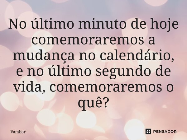 ⁠No último minuto de hoje comemoraremos a mudança no calendário, e no último segundo de vida, comemoraremos o quê?... Frase de Vambor.