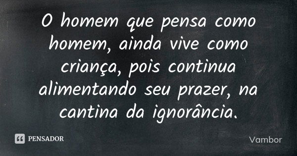 O homem que pensa como homem, ainda vive como criança, pois continua alimentando seu prazer, na cantina da ignorância.... Frase de Vambor.