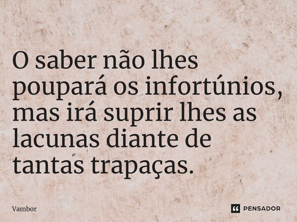 ⁠O saber não lhes poupará os infortúnios, mas irá suprir lhes as lacunas diante de tantas trapaças.... Frase de Vambor.