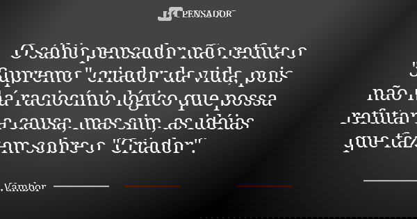 O sábio pensador não refuta o "Supremo" criador da vida, pois não há raciocínio lógico que possa refutar a causa, mas sim, as idéias que fazem sobre o... Frase de Vambor.