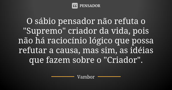 O sábio pensador não refuta o "Supremo" criador da vida, pois não há raciocínio lógico que possa refutar a causa, mas sim, as idéias que fazem sobre o... Frase de Vambor.