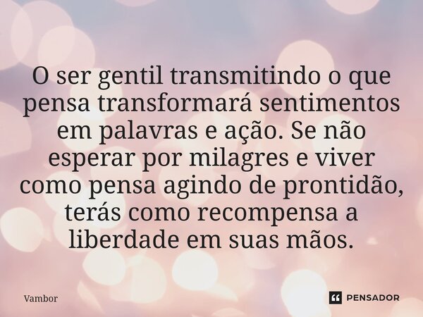 ⁠O ser gentil transmitindo o que pensa transformará sentimentos em palavras e ação. Se não esperar por milagres e viver como pensa agindo de prontidão, terás co... Frase de Vambor.