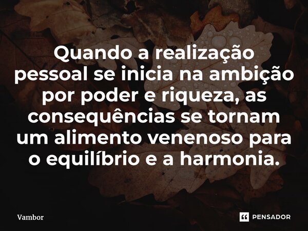 ⁠Quando a realização pessoalse inicia na ambição por poder e riqueza, as consequências se tornam um alimento venenoso para o equilíbrio e a harmonia.... Frase de Vambor.