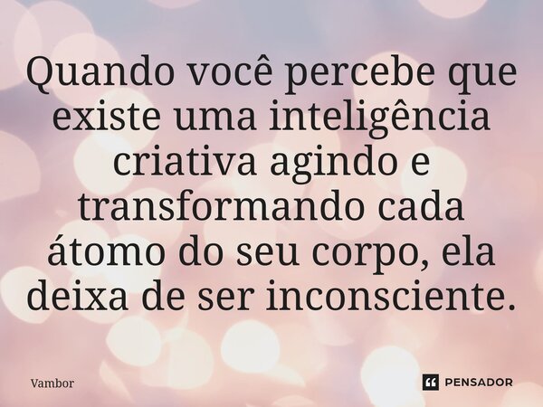 ⁠Quando você percebe que existe uma inteligência criativa agindo e transformando cada átomo do seu corpo, ela deixa de ser inconsciente.... Frase de Vambor.