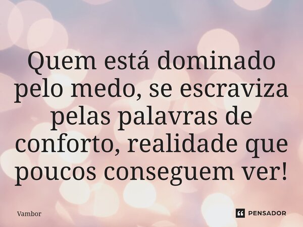 ⁠Quem está dominado pelo medo, se escraviza pelas palavras de conforto, realidade que poucos conseguem ver!... Frase de Vambor.