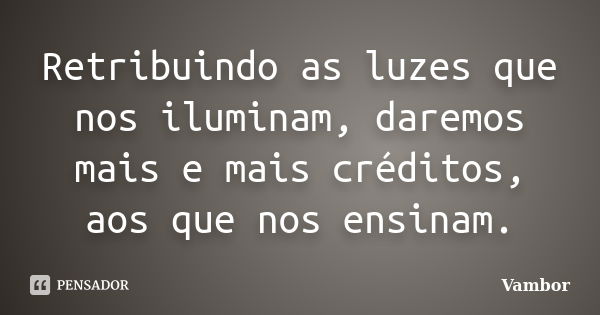 Retribuindo as luzes que nos iluminam, daremos mais e mais créditos, aos que nos ensinam.... Frase de Vambor.