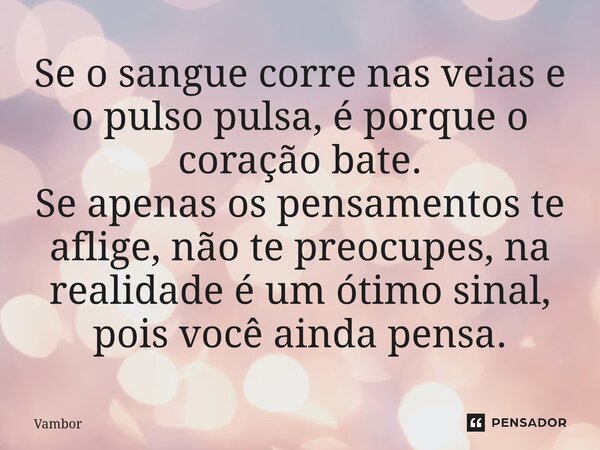 ⁠Se o sangue corre nas veias e o pulso pulsa, é porque o coração bate. Se apenas os pensamentos te aflige, não te preocupes, na realidade é um ótimo sinal, pois... Frase de Vambor.