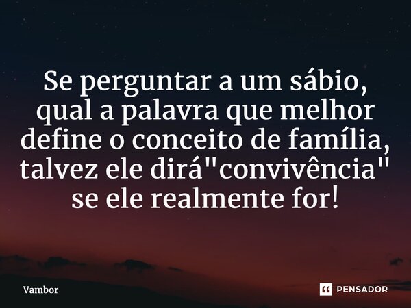 ⁠Se perguntar a um sábio, qual a palavra que melhor define o conceito de família, talvez ele dirá "convivência" se ele realmente for!... Frase de Vambor.